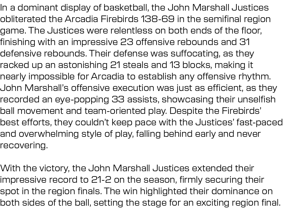 In a dominant display of basketball, the John Marshall Justices obliterated the Arcadia Firebirds 138 69 in the semif...