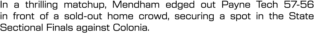 In a thrilling matchup, Mendham edged out Payne Tech 57 56 in front of a sold out home crowd, securing a spot in the ...
