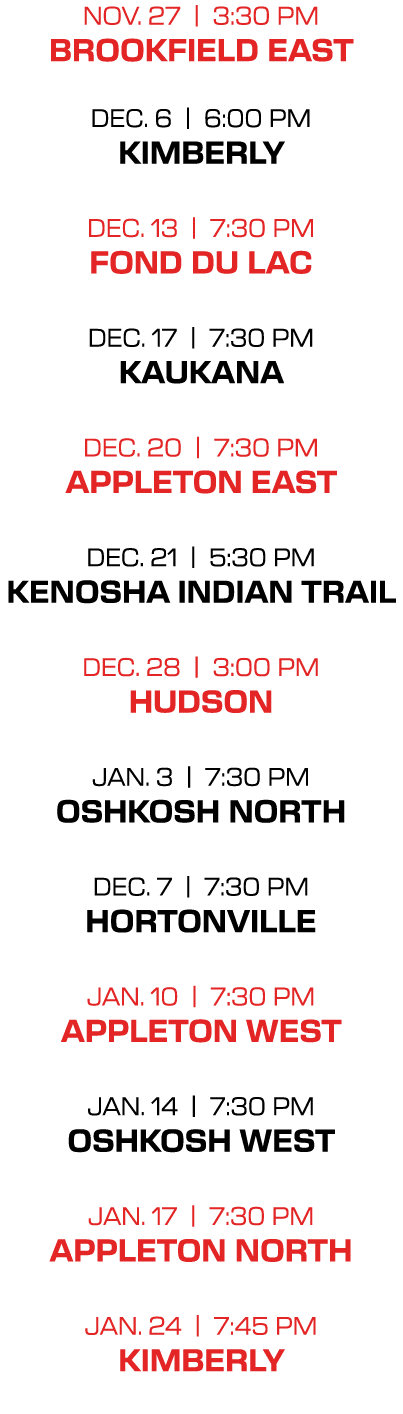 nov. 27 | 3:30 PM brookfield east dec. 6 | 6:00 PM kimberly dec. 13 | 7:30 PM fond du lac dec. 17 | 7:30 PM kaukana d...