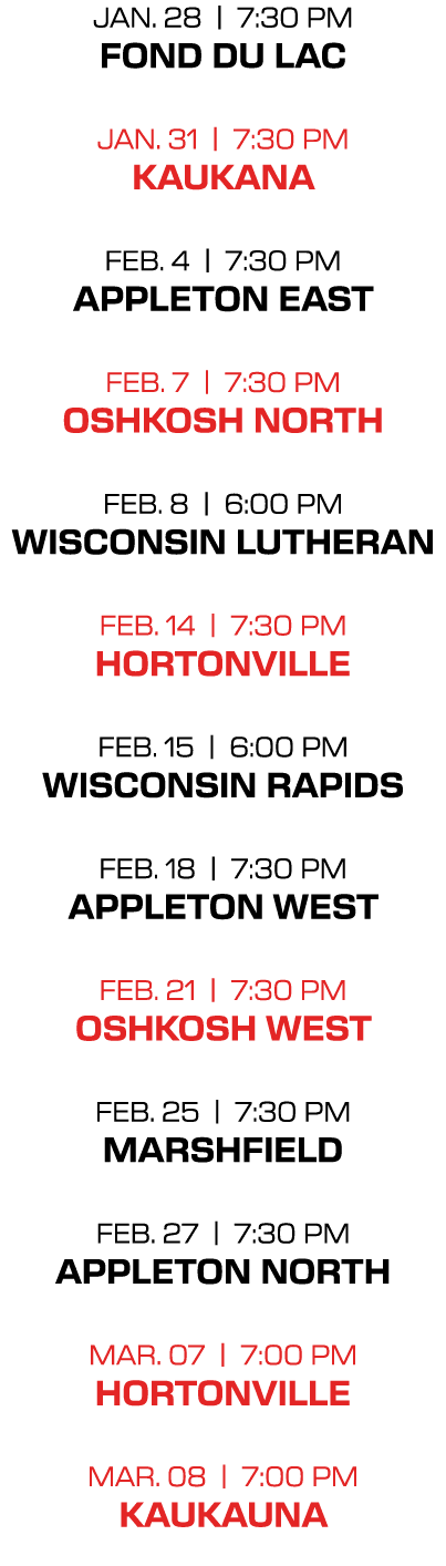 jan. 28 | 7:30 PM fond du lac jan. 31 | 7:30 PM kaukana feb. 4 | 7:30 PM appleton east feb. 7 | 7:30 PM oshkosh north...