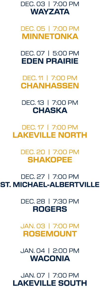 dec. 03 | 7:00 PM wayzata dec. 05 | 7:00 PM minnetonka dec. 07 | 5:00 PM Eden Prairie dec. 11 | 7:00 PM Chanhassen de...