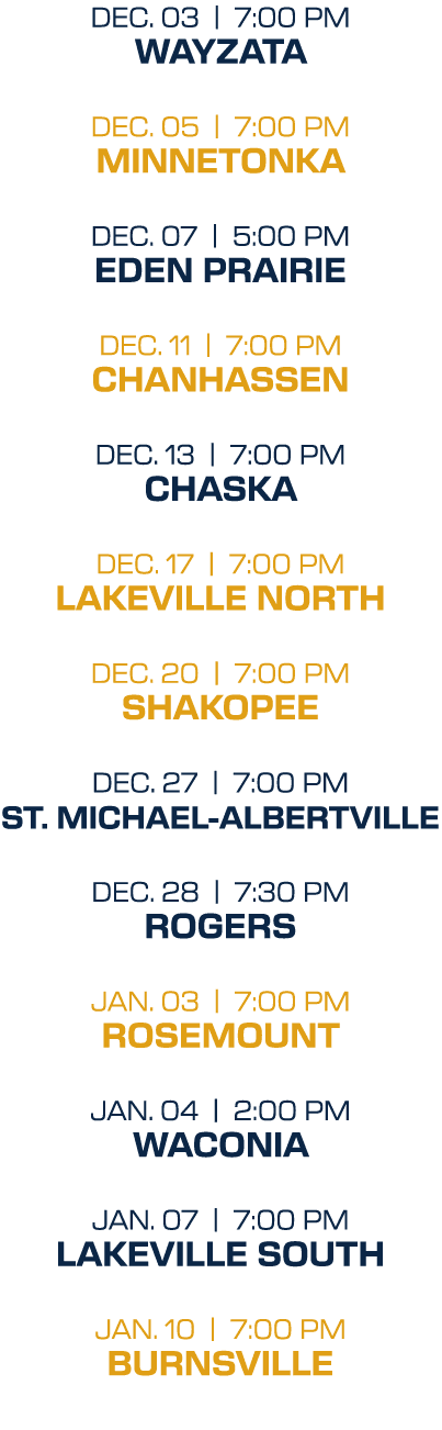 dec. 03 | 7:00 PM wayzata dec. 05 | 7:00 PM minnetonka dec. 07 | 5:00 PM Eden Prairie dec. 11 | 7:00 PM Chanhassen de...