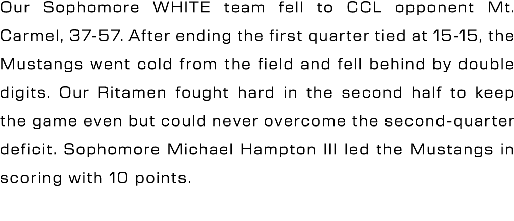 Our Sophomore WHITE team fell to CCL opponent Mt. Carmel, 37 57. After ending the first quarter tied at 15 15, the Mu...