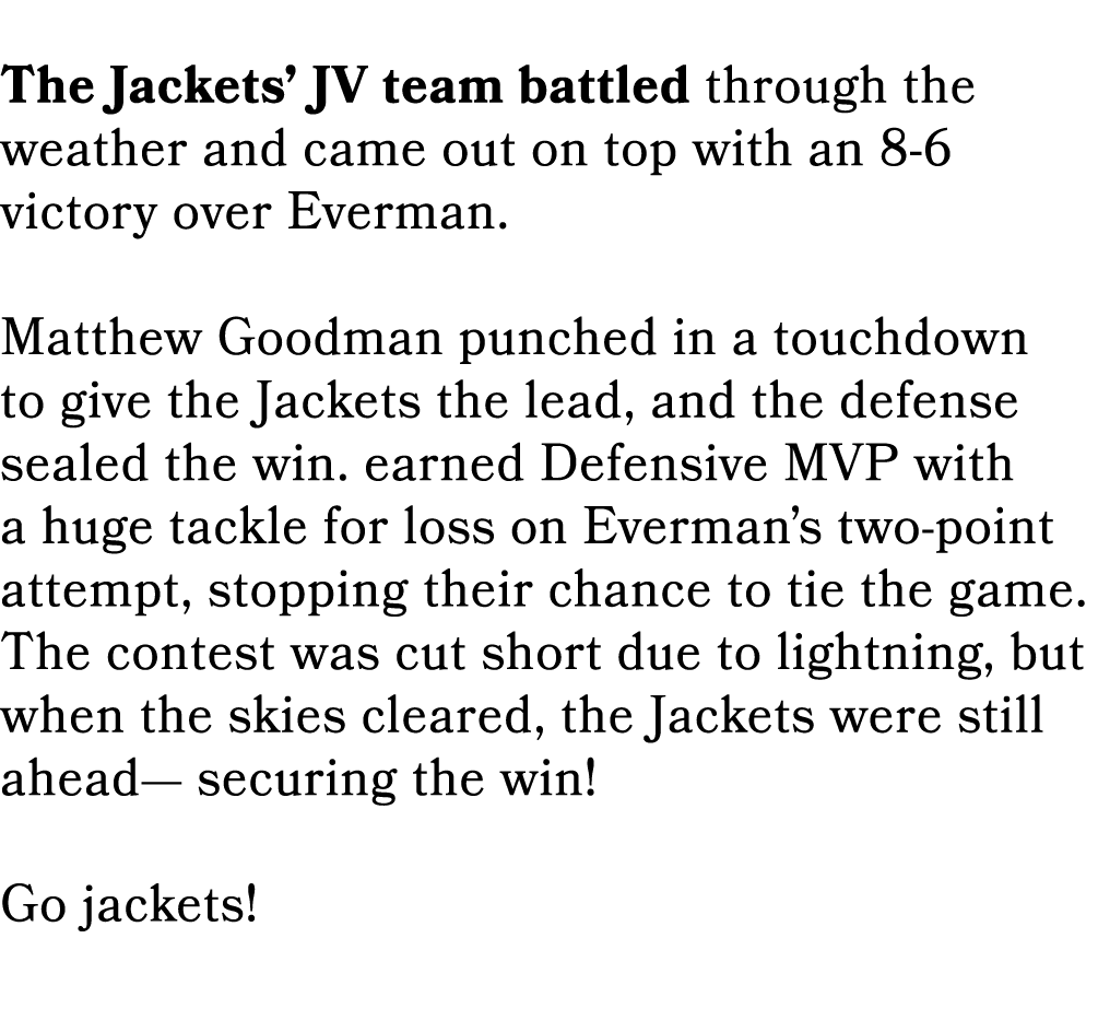  The Jackets’ JV team battled through the weather and came out on top with an 8 6 victory over Everman. Matthew Goodm...