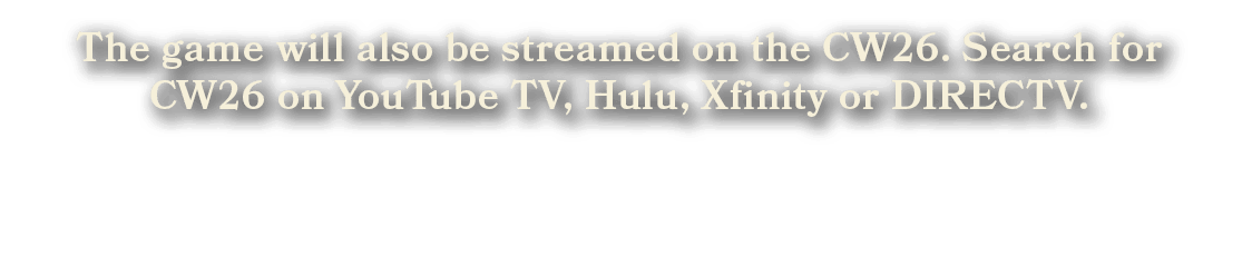 The game will also be streamed on the CW26. Search for CW26 on YouTube TV, Hulu, Xfinity or DIRECTV.