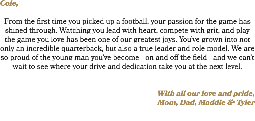 Cole, From the first time you picked up a football, your passion for the game has shined through. Watching you lead w...