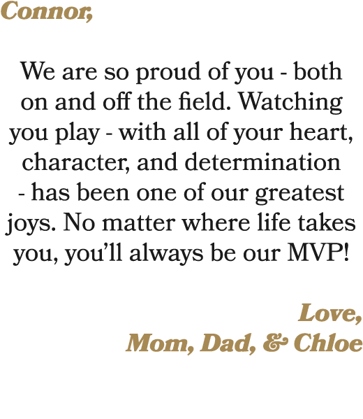 Connor, We are so proud of you both on and off the field. Watching you play with all of your heart, character, and de...