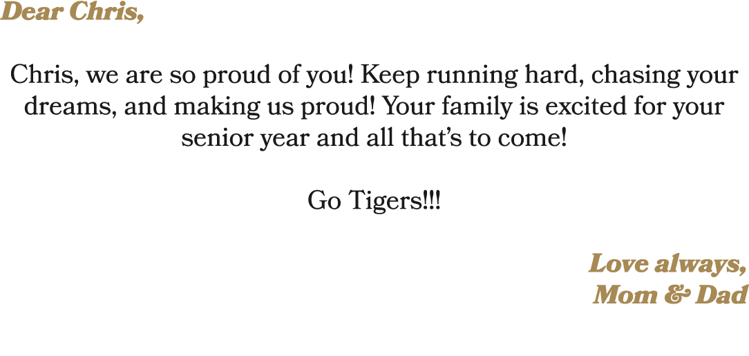 Dear Chris, Chris, we are so proud of you! Keep running hard, chasing your dreams, and making us proud! Your family i...