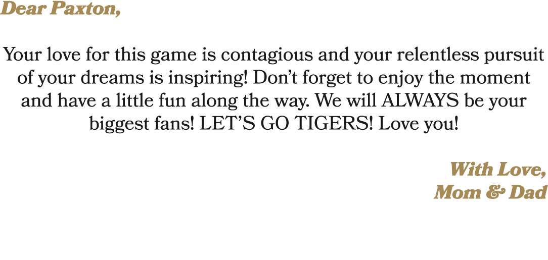 Dear Paxton, Your love for this game is contagious and your relentless pursuit of your dreams is inspiring! Don’t for...