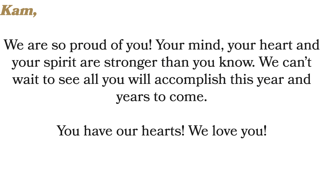 Kam, We are so proud of you! Your mind, your heart and your spirit are stronger than you know. We can’t wait to see a...