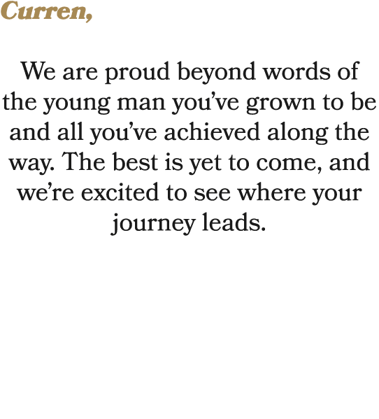 Curren, We are proud beyond words of the young man you’ve grown to be and all you’ve achieved along the way. The best...