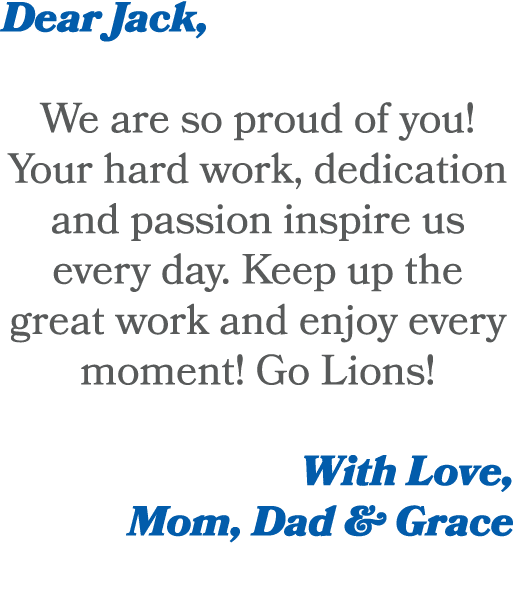 Dear Jack, We are so proud of you! Your hard work, dedication and passion inspire us every day. Keep up the great wor...