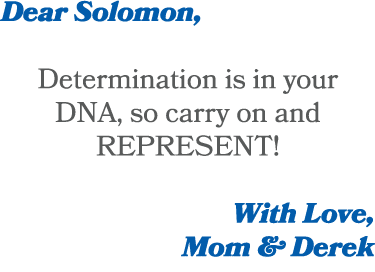 Dear Solomon, Determination is in your DNA, so carry on and REPRESENT! With Love, Mom & Derek 