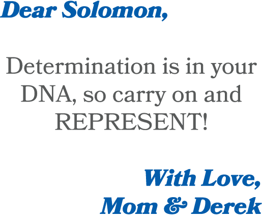 Dear Solomon, Determination is in your DNA, so carry on and REPRESENT! With Love, Mom & Derek 