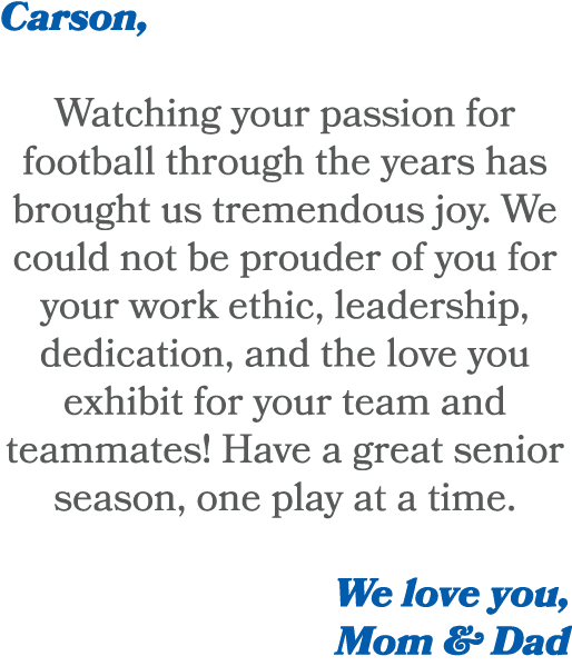 Carson, Watching your passion for football through the years has brought us tremendous joy. We could not be prouder o...