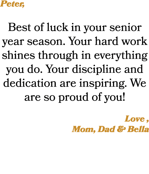 Peter, Best of luck in your senior year season. Your hard work shines through in everything you do. Your discipline a...