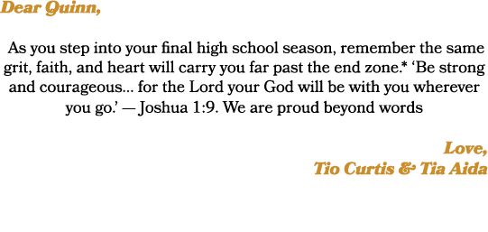 Dear Quinn, As you step into your final high school season, remember the same grit, faith, and heart will carry you f...