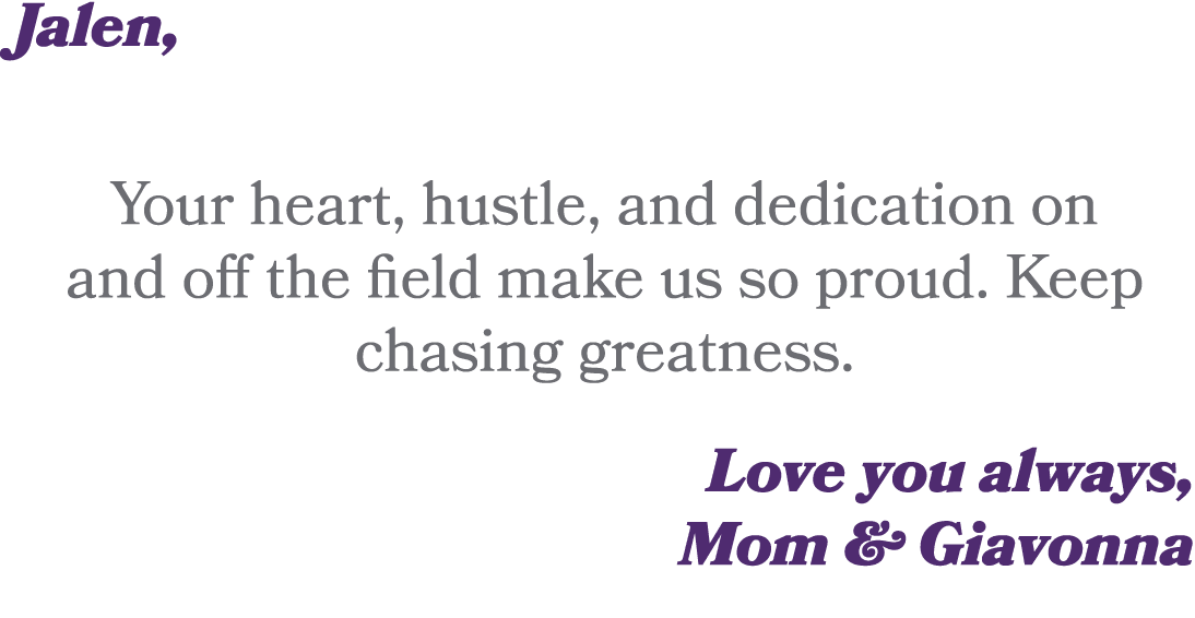 Jalen, Your heart, hustle, and dedication on and off the field make us so proud. Keep chasing greatness. Love you alw...