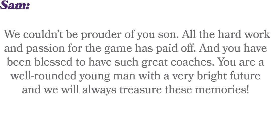 Sam: We couldn’t be prouder of you son. All the hard work and passion for the game has paid off. And you have been bl...