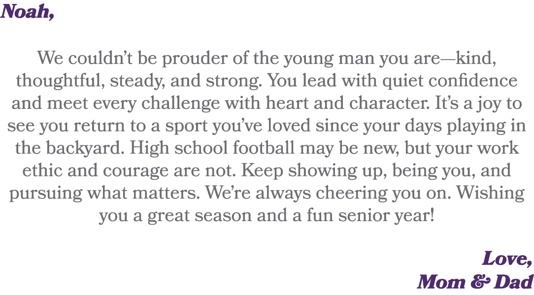 Noah, We couldn’t be prouder of the young man you are—kind, thoughtful, steady, and strong. You lead with quiet confi...