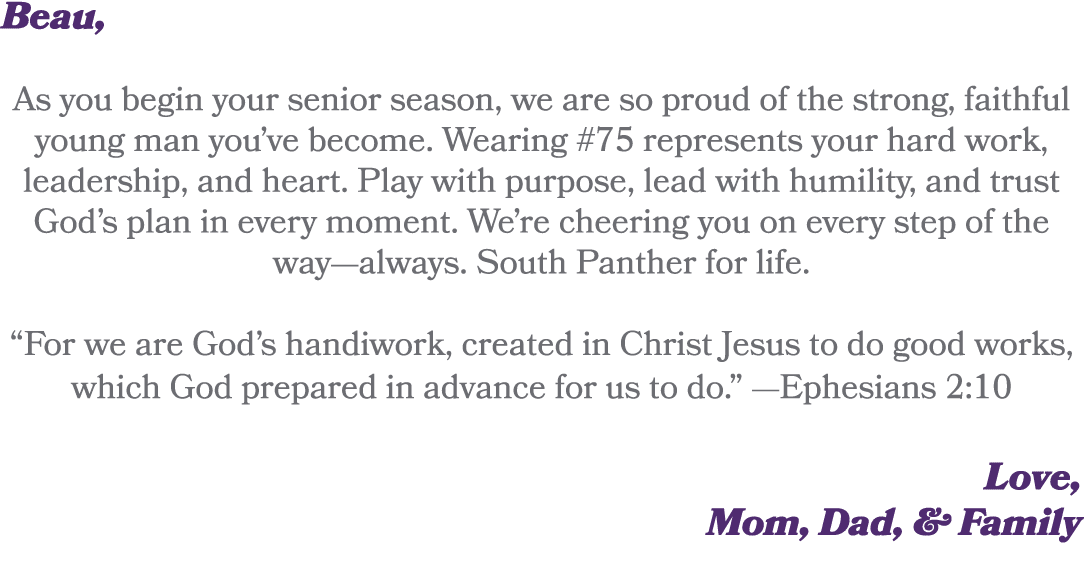 Beau, As you begin your senior season, we are so proud of the strong, faithful young man you’ve become. Wearing #75 r...