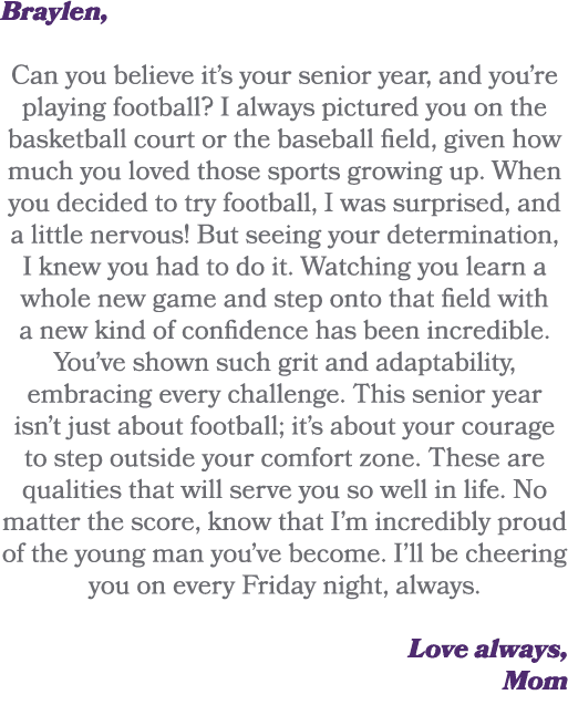 Braylen, Can you believe it’s your senior year, and you’re playing football? I always pictured you on the basketball ...