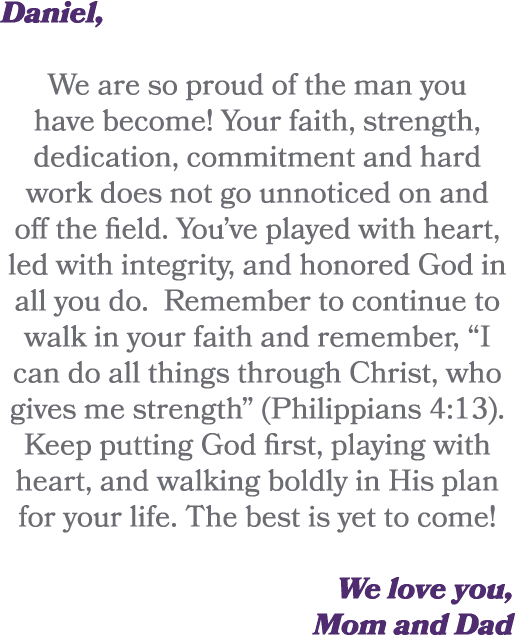 Daniel, We are so proud of the man you have become! Your faith, strength, dedication, commitment and hard work does n...
