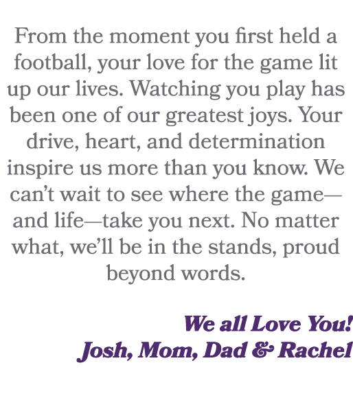  From the moment you first held a football, your love for the game lit up our lives. Watching you play has been one o...
