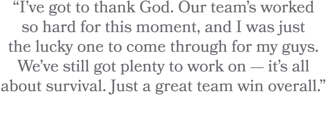 “I’ve got to thank God. Our team’s worked so hard for this moment, and I was just the lucky one to come through for m...