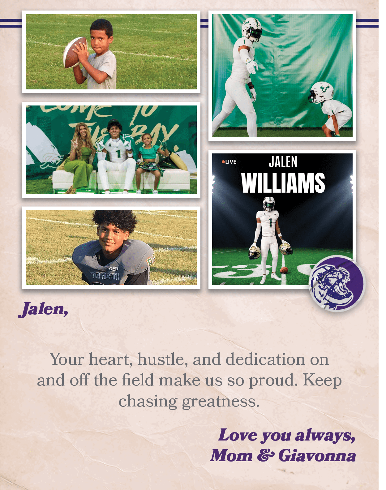 Jalen, Your heart, hustle, and dedication on and off the field make us so proud. Keep chasing greatness. Love you alw...