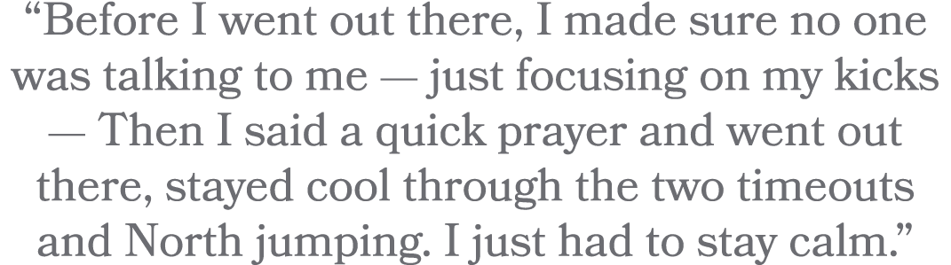 “Before I went out there, I made sure no one was talking to me — just focusing on my kicks — Then I said a quick pray...