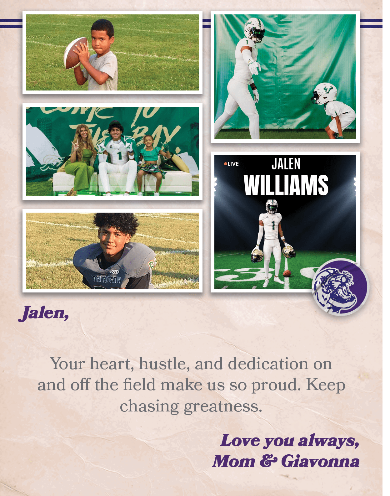 Jalen, Your heart, hustle, and dedication on and off the field make us so proud. Keep chasing greatness. Love you alw...
