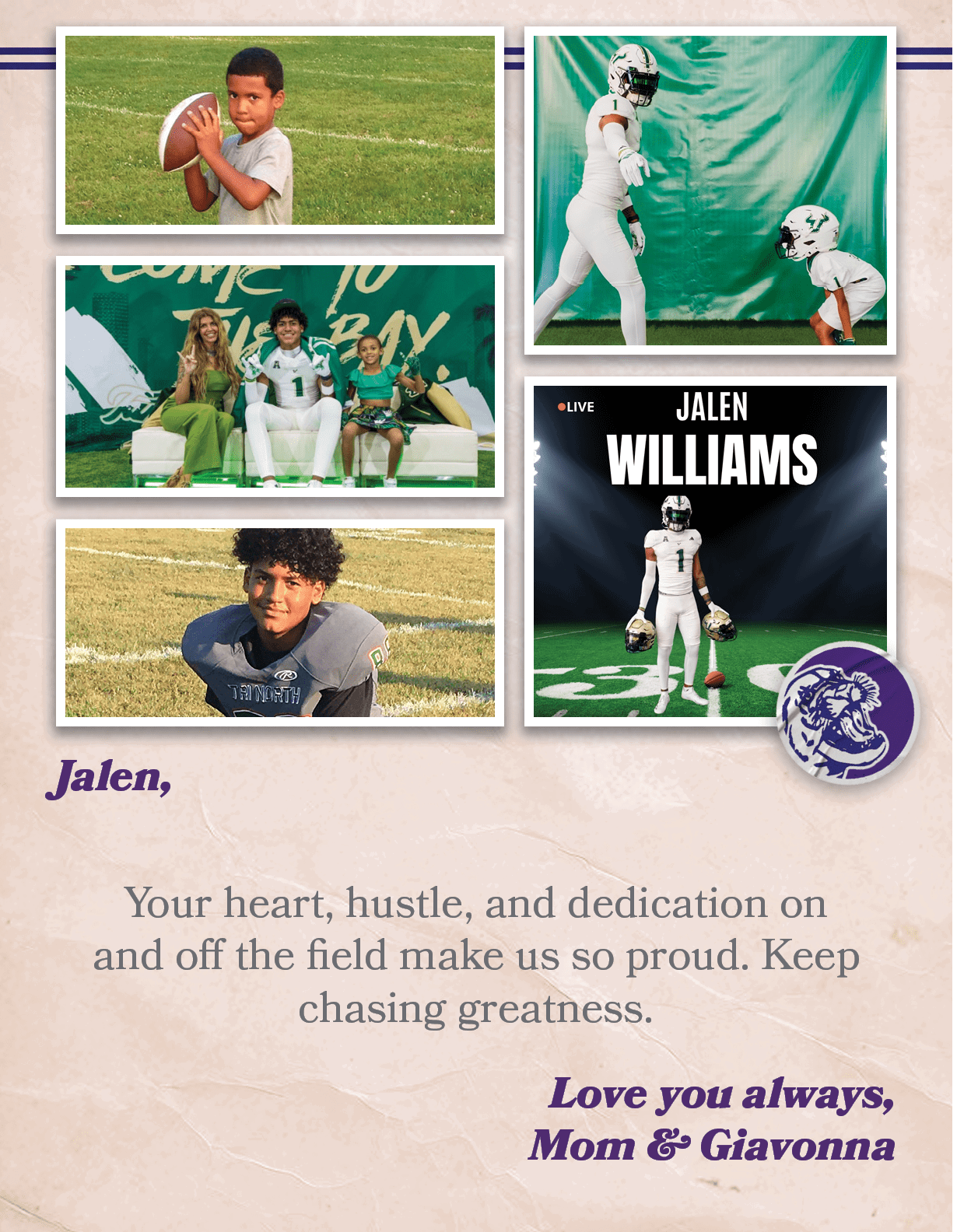 Jalen, Your heart, hustle, and dedication on and off the field make us so proud. Keep chasing greatness. Love you alw...