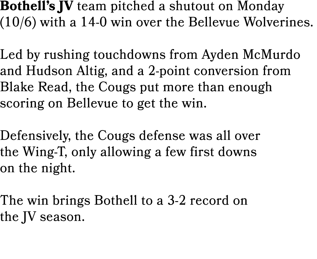 Bothell’s JV team pitched a shutout on Monday (10/6) with a 14 0 win over the Bellevue Wolverines. Led by rushing tou...