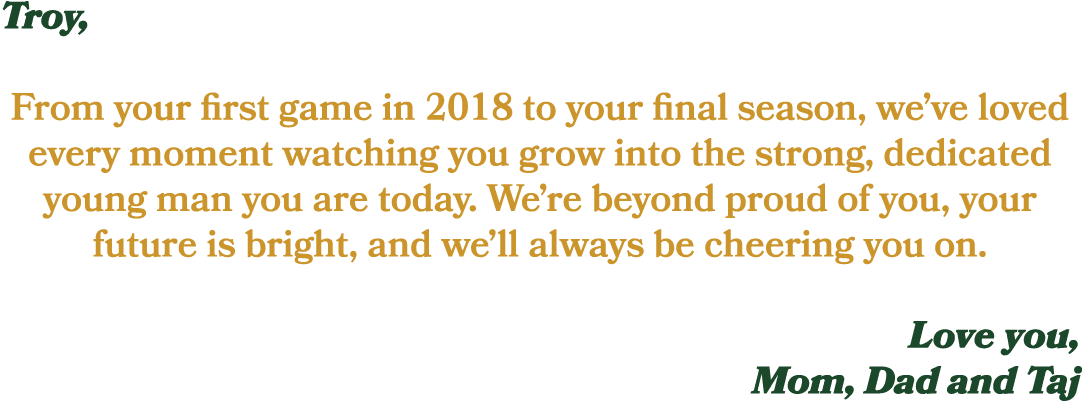 Troy, From your first game in 2018 to your final season, we’ve loved every moment watching you grow into the strong, ...