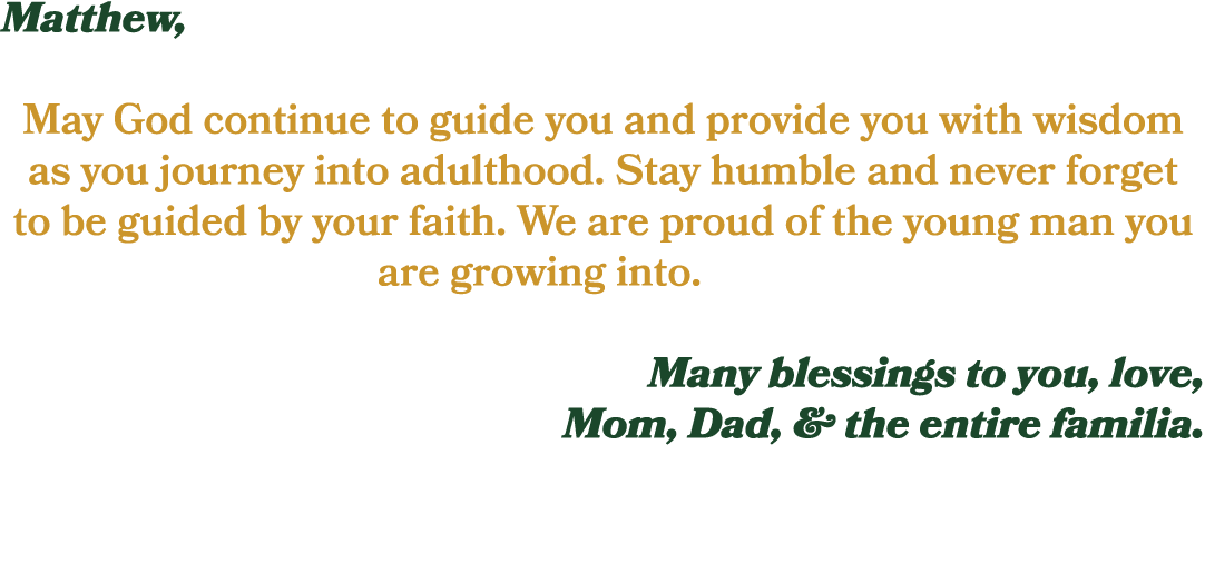Matthew, May God continue to guide you and provide you with wisdom as you journey into adulthood. Stay humble and nev...