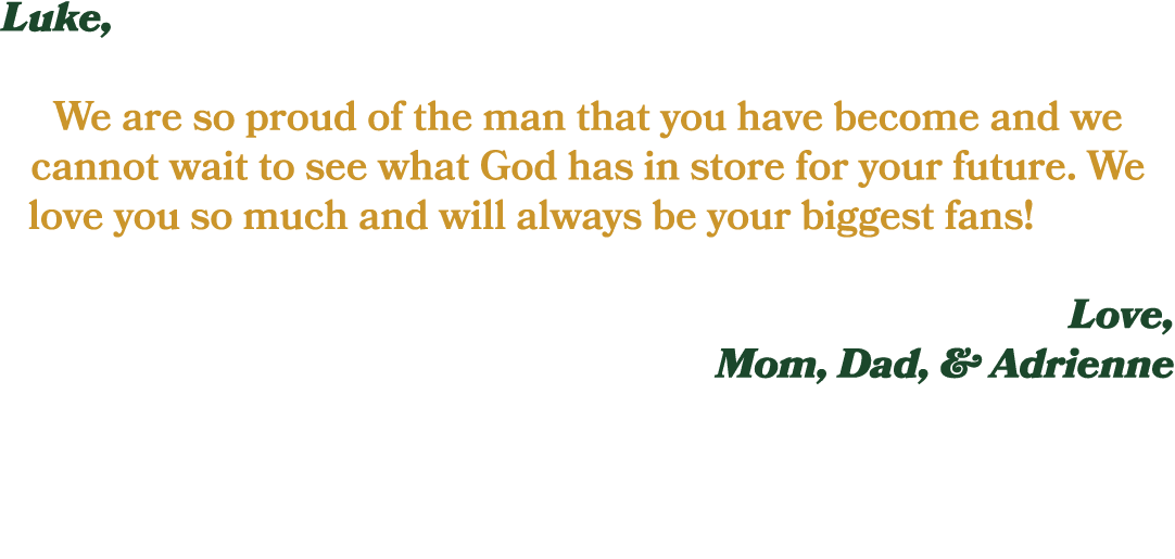 Luke, We are so proud of the man that you have become and we cannot wait to see what God has in store for your future...