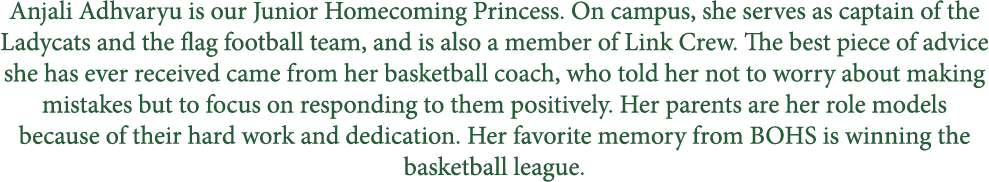Anjali Adhvaryu is our Junior Homecoming Princess. On campus, she serves as captain of the Ladycats and the flag foot...