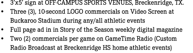 • 3’x5’ sign at OFF CAMPUS SPORTS VENUES, Breckenridge, TX. • Three (3), 10 second LOGO commercials on Video Screen a...