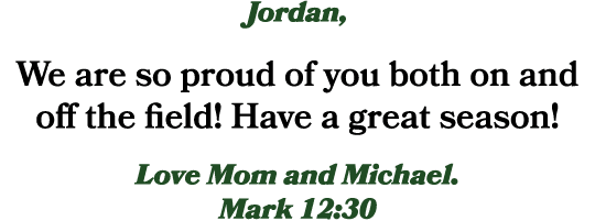 Jordan, We are so proud of you both on and off the field! Have a great season! Love Mom and Michael. Mark 12:30