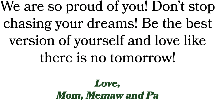 We are so proud of you! Don’t stop chasing your dreams! Be the best version of yourself and love like there is no tom...