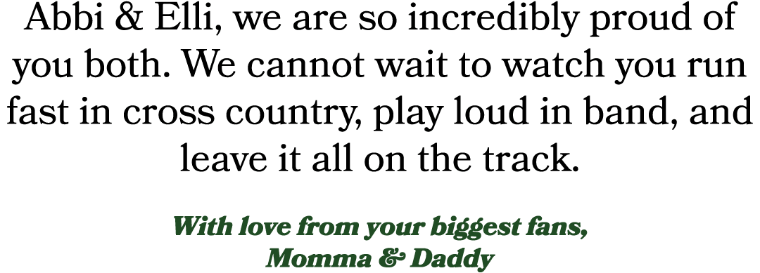 Abbi & Elli, we are so incredibly proud of you both. We cannot wait to watch you run fast in cross country, play loud...