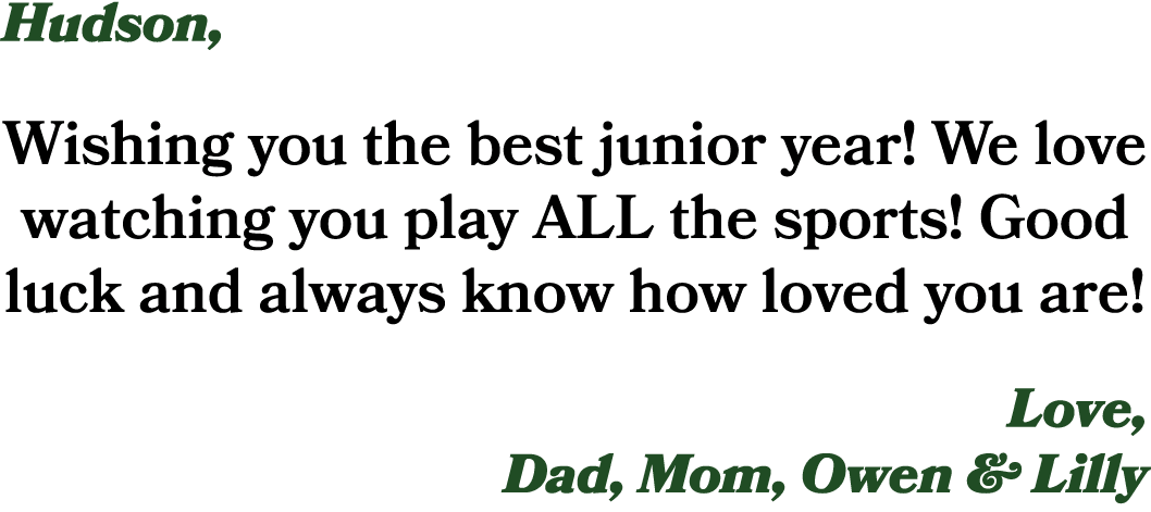 Hudson, Wishing you the best junior year! We love watching you play ALL the sports! Good luck and always know how lov...