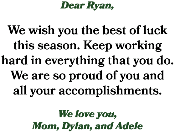 Dear Ryan, We wish you the best of luck this season. Keep working hard in everything that you do. We are so proud of ...
