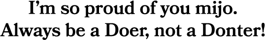 I’m so proud of you mijo. Always be a Doer, not a Donter!