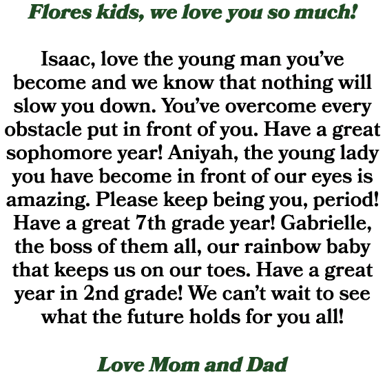 Flores kids, we love you so much! Isaac, love the young man you’ve become and we know that nothing will slow you down...
