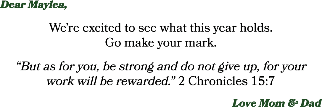 Dear Maylea, We’re excited to see what this year holds. Go make your mark. “But as for you, be strong and do not give...