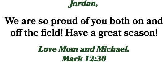 Jordan, We are so proud of you both on and off the field! Have a great season! Love Mom and Michael. Mark 12:30