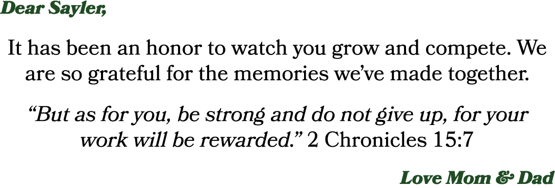 Dear Sayler, It has been an honor to watch you grow and compete. We are so grateful for the memories we’ve made toget...