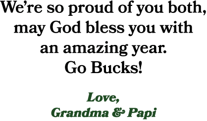 We’re so proud of you both, may God bless you with an amazing year. Go Bucks! Love, Grandma & Papi